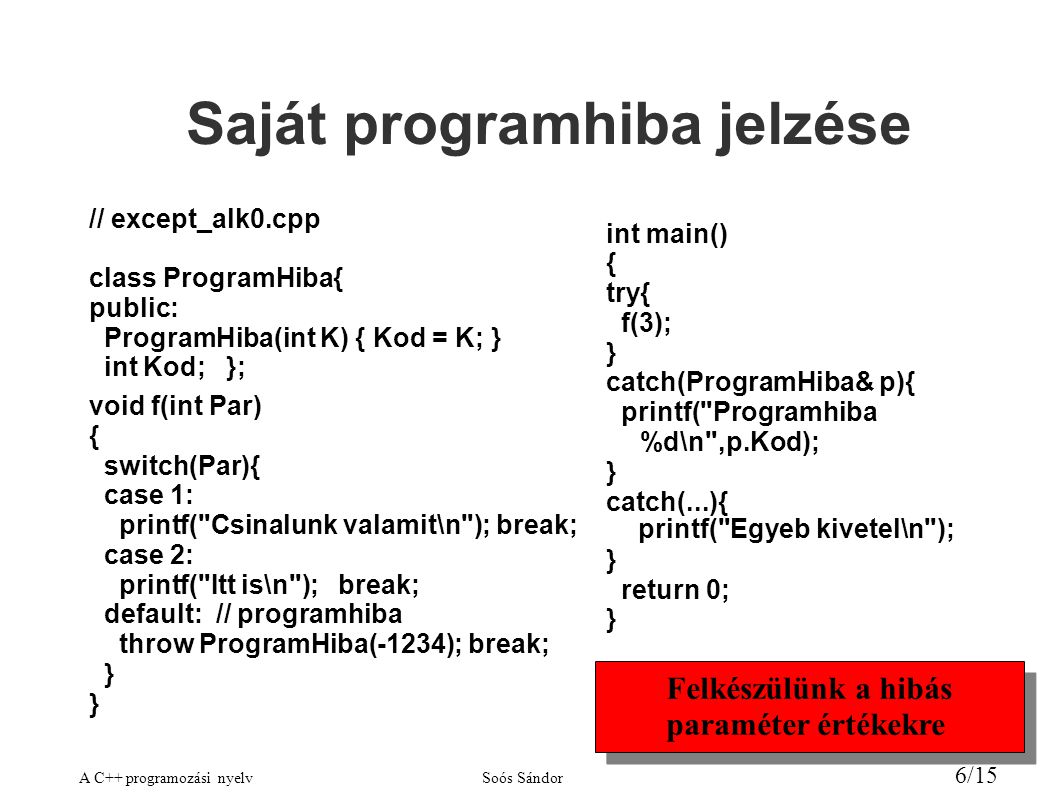 A C++ programozási nyelvSoós Sándor 6/15 Saját programhiba jelzése // except_alk0.cpp class ProgramHiba{ public: ProgramHiba(int K) { Kod = K; } int Kod; }; void f(int Par) { switch(Par){ case 1: printf( Csinalunk valamit\n ); break; case 2: printf( Itt is\n ); break; default: // programhiba throw ProgramHiba(-1234); break; } int main() { try{ f(3); } catch(ProgramHiba& p){ printf( Programhiba %d\n ,p.Kod); } catch(...){ printf( Egyeb kivetel\n ); } return 0; } Felkészülünk a hibás paraméter értékekre Felkészülünk a hibás paraméter értékekre