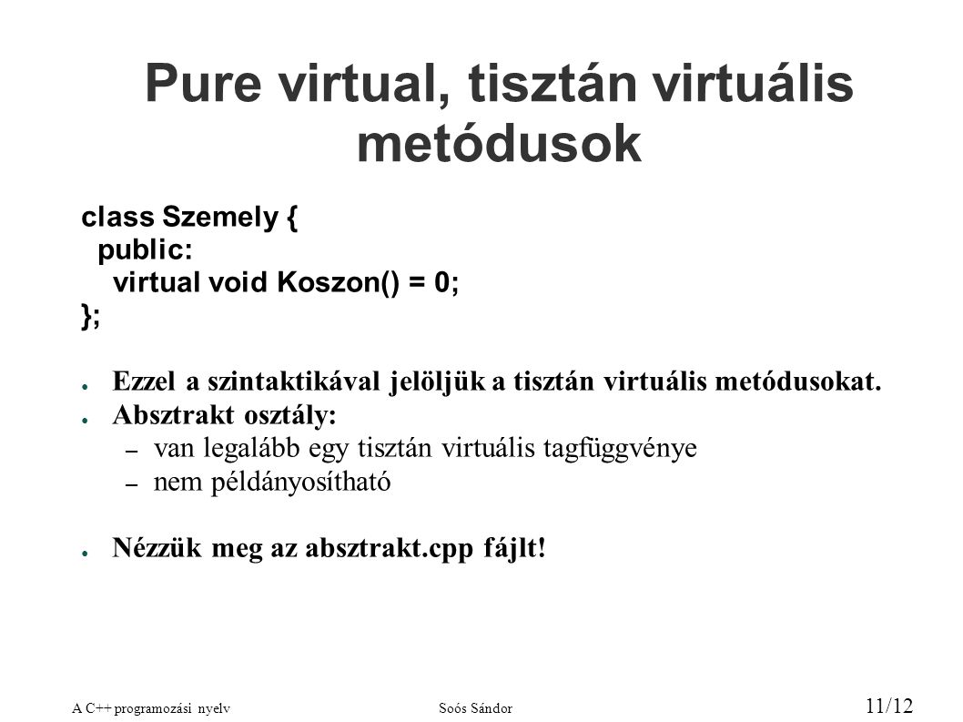A C++ programozási nyelvSoós Sándor 11/12 Pure virtual, tisztán virtuális metódusok class Szemely { public: virtual void Koszon() = 0; }; ● Ezzel a szintaktikával jelöljük a tisztán virtuális metódusokat.