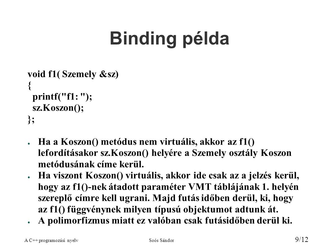 A C++ programozási nyelvSoós Sándor 9/12 Binding példa void f1( Szemely &sz) { printf( f1: ); sz.Koszon(); }; ● Ha a Koszon() metódus nem virtuális, akkor az f1() lefordításakor sz.Koszon() helyére a Szemely osztály Koszon metódusának címe kerül.