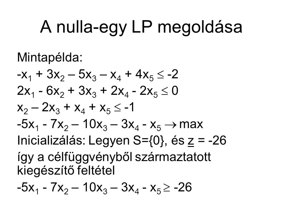 A nulla-egy LP megoldása Mintapélda: -x 1 + 3x 2 – 5x 3 – x 4 + 4x 5  -2 2x 1 - 6x 2 + 3x 3 + 2x 4 - 2x 5  0 x 2 – 2x 3 + x 4 + x 5  -1 -5x 1 - 7x 2 – 10x 3 – 3x 4 - x 5  max Inicializálás: Legyen S={0}, és z = -26 így a célfüggvényből származtatott kiegészítő feltétel -5x 1 - 7x 2 – 10x 3 – 3x 4 - x 5  -26