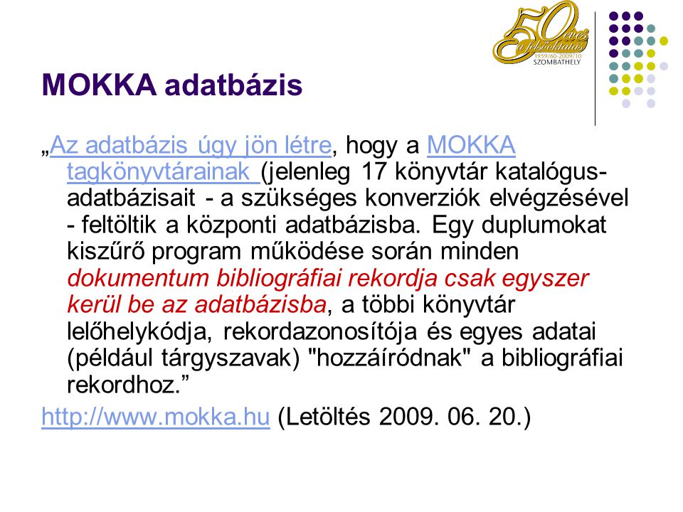 MOKKA adatbázis „Az adatbázis úgy jön létre, hogy a MOKKA tagkönyvtárainak (jelenleg 17 könyvtár katalógus- adatbázisait - a szükséges konverziók elvégzésével - feltöltik a központi adatbázisba.