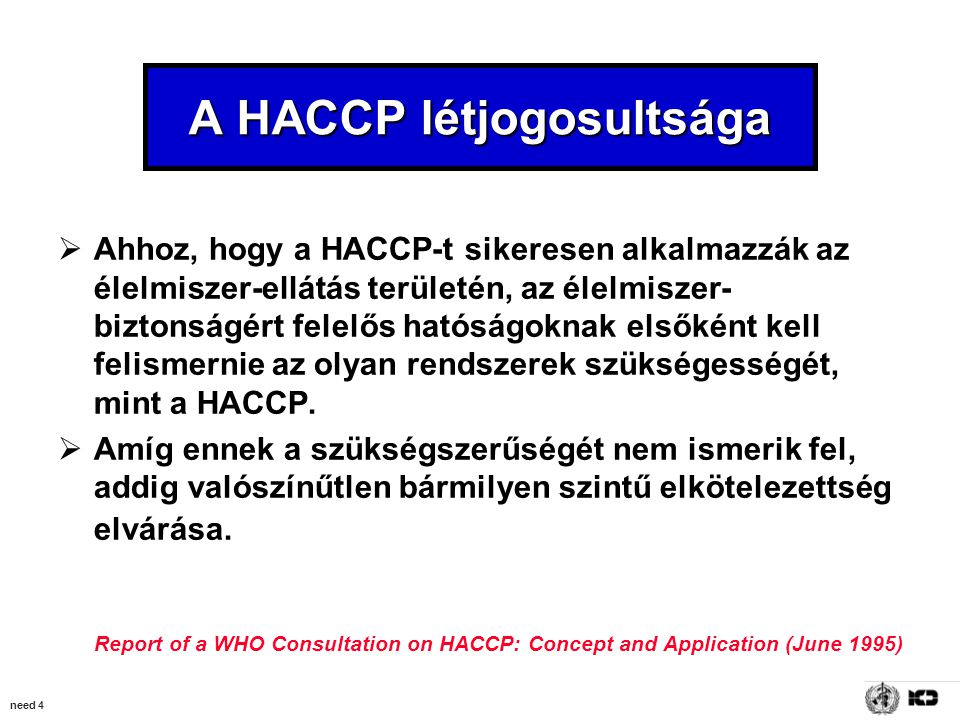 need 4 A HACCP létjogosultsága  Ahhoz, hogy a HACCP-t sikeresen alkalmazzák az élelmiszer-ellátás területén, az élelmiszer- biztonságért felelős hatóságoknak elsőként kell felismernie az olyan rendszerek szükségességét, mint a HACCP.