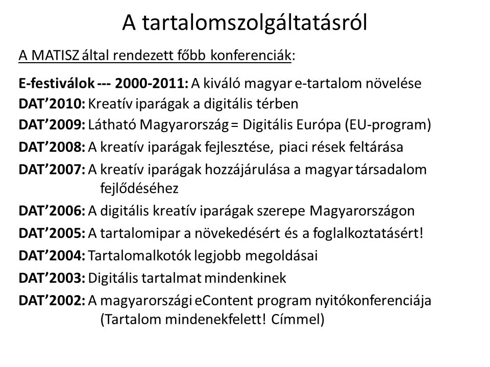 A tartalomszolgáltatásról A MATISZ által rendezett főbb konferenciák: E-festiválok : A kiváló magyar e-tartalom növelése DAT’2010: Kreatív iparágak a digitális térben DAT’2009: Látható Magyarország = Digitális Európa (EU-program) DAT’2008: A kreatív iparágak fejlesztése, piaci rések feltárása DAT’2007: A kreatív iparágak hozzájárulása a magyar társadalom fejlődéséhez DAT’2006: A digitális kreatív iparágak szerepe Magyarországon DAT’2005: A tartalomipar a növekedésért és a foglalkoztatásért.