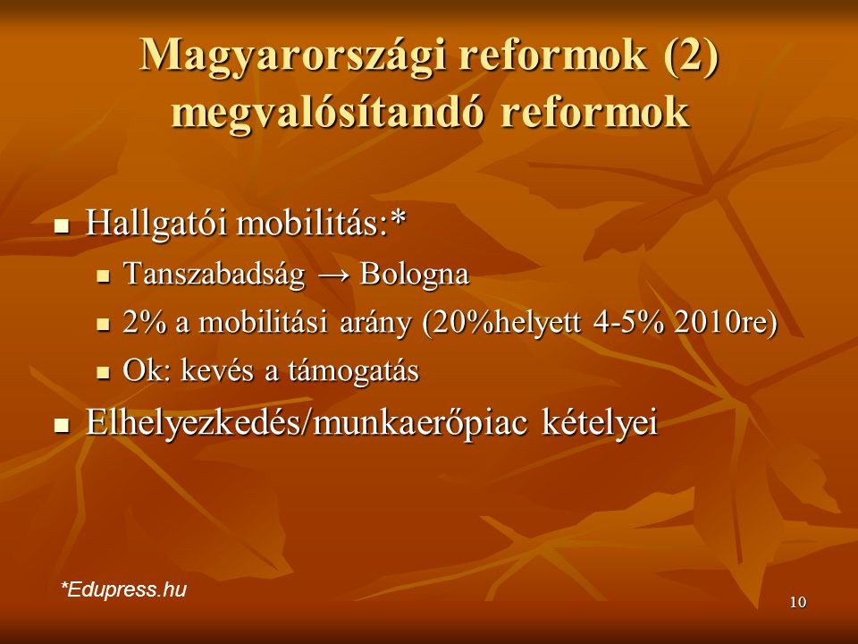 10 Magyarországi reformok (2) megvalósítandó reformok Hallgatói mobilitás:* Hallgatói mobilitás:* Tanszabadság → Bologna Tanszabadság → Bologna 2% a mobilitási arány (20%helyett 4-5% 2010re) 2% a mobilitási arány (20%helyett 4-5% 2010re) Ok: kevés a támogatás Ok: kevés a támogatás Elhelyezkedés/munkaerőpiac kételyei Elhelyezkedés/munkaerőpiac kételyei *Edupress.hu