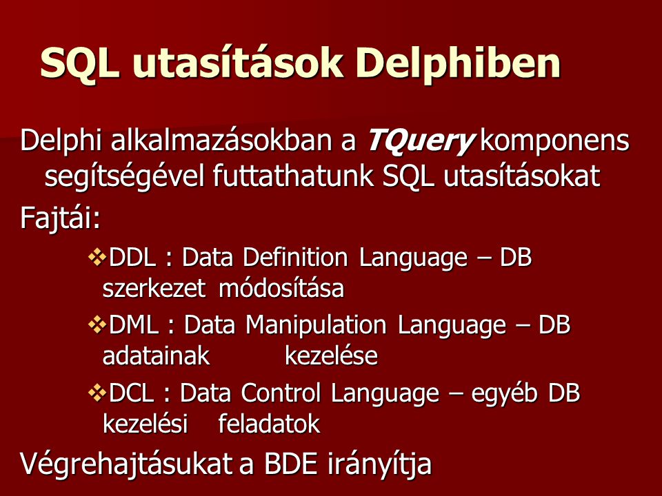 SQL utasítások Delphiben Delphi alkalmazásokban a TQuery komponens segítségével futtathatunk SQL utasításokat Fajtái:  DDL : Data Definition Language – DB szerkezet módosítása  DML : Data Manipulation Language – DB adatainak kezelése  DCL : Data Control Language – egyéb DB kezelési feladatok Végrehajtásukat a BDE irányítja