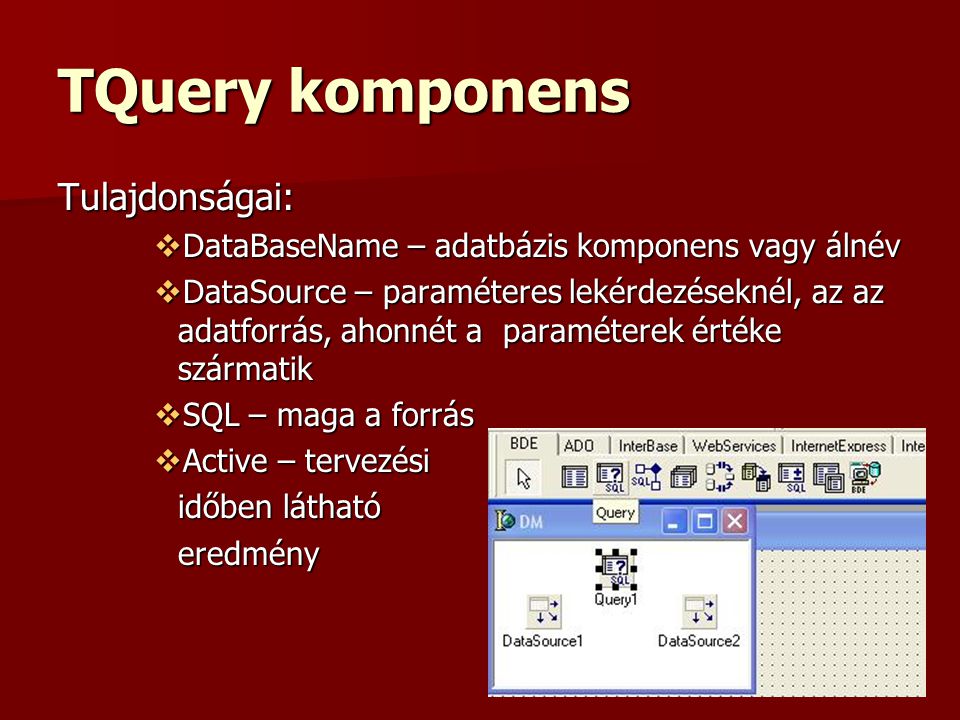 TQuery komponens Tulajdonságai:  DataBaseName – adatbázis komponens vagy álnév  DataSource – paraméteres lekérdezéseknél, az az adatforrás, ahonnét a paraméterek értéke szármatik  SQL – maga a forrás  Active – tervezési időben látható eredmény