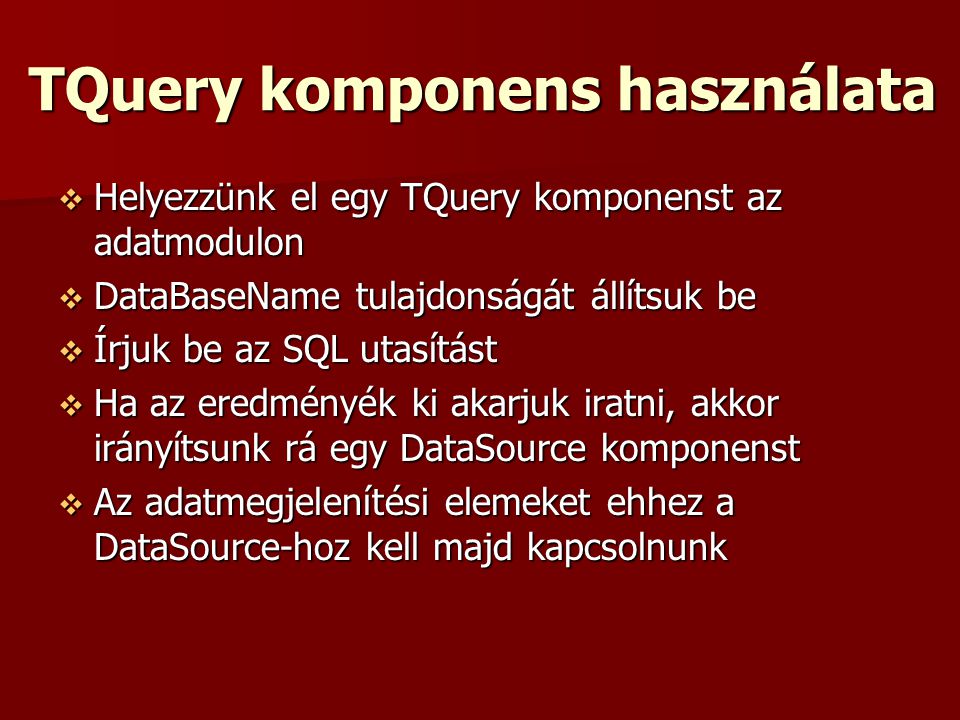 TQuery komponens használata  Helyezzünk el egy TQuery komponenst az adatmodulon  DataBaseName tulajdonságát állítsuk be  Írjuk be az SQL utasítást  Ha az eredményék ki akarjuk iratni, akkor irányítsunk rá egy DataSource komponenst  Az adatmegjelenítési elemeket ehhez a DataSource-hoz kell majd kapcsolnunk