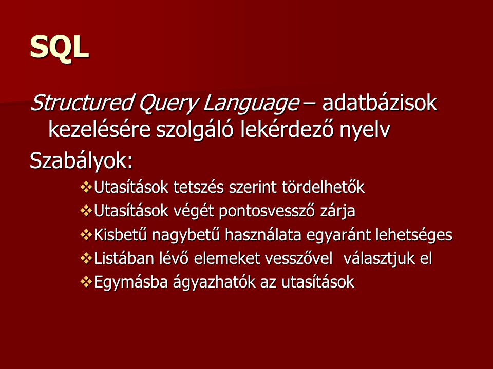 SQL Structured Query Language – adatbázisok kezelésére szolgáló lekérdező nyelv Szabályok:  Utasítások tetszés szerint tördelhetők  Utasítások végét pontosvessző zárja  Kisbetű nagybetű használata egyaránt lehetséges  Listában lévő elemeket vesszővel választjuk el  Egymásba ágyazhatók az utasítások