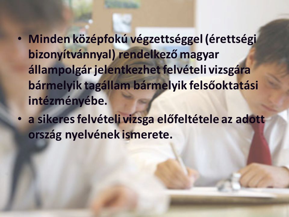 Minden középfokú végzettséggel (érettségi bizonyítvánnyal) rendelkező magyar állampolgár jelentkezhet felvételi vizsgára bármelyik tagállam bármelyik felsőoktatási intézményébe.