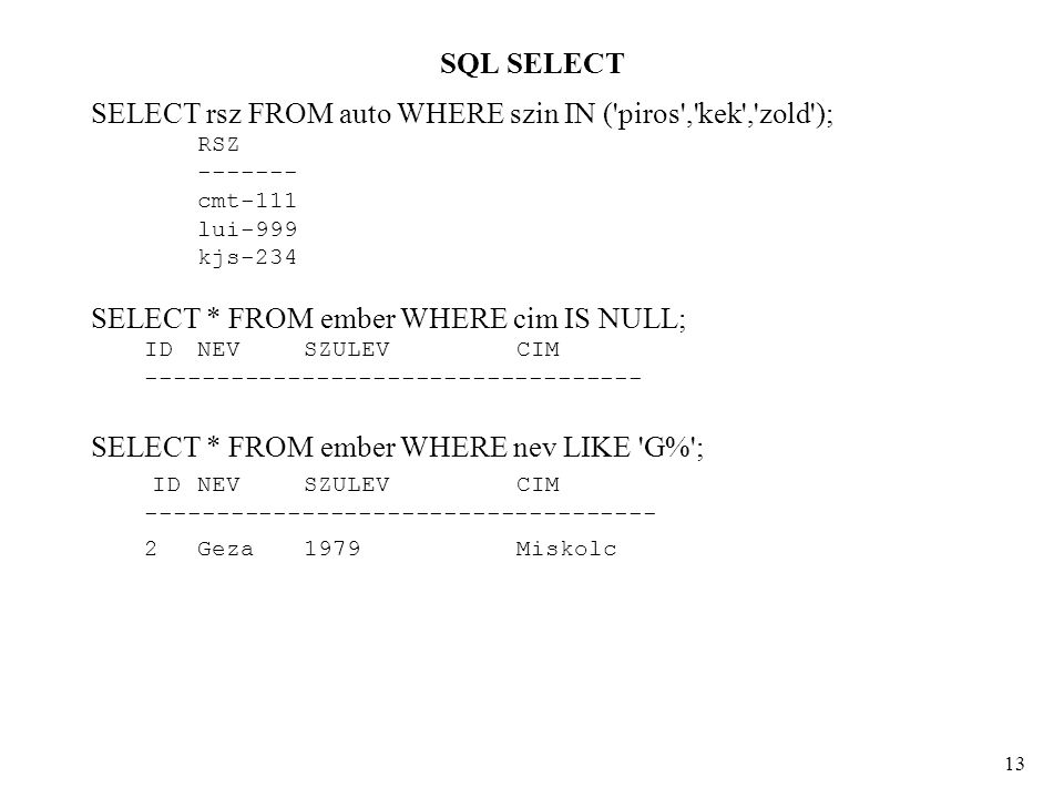 SQL SELECT 13 SELECT rsz FROM auto WHERE szin IN ( piros , kek , zold ); RSZ cmt-111 lui-999 kjs-234 SELECT * FROM ember WHERE cim IS NULL; ID NEV SZULEV CIM SELECT * FROM ember WHERE nev LIKE G% ; ID NEV SZULEV CIM Geza 1979Miskolc