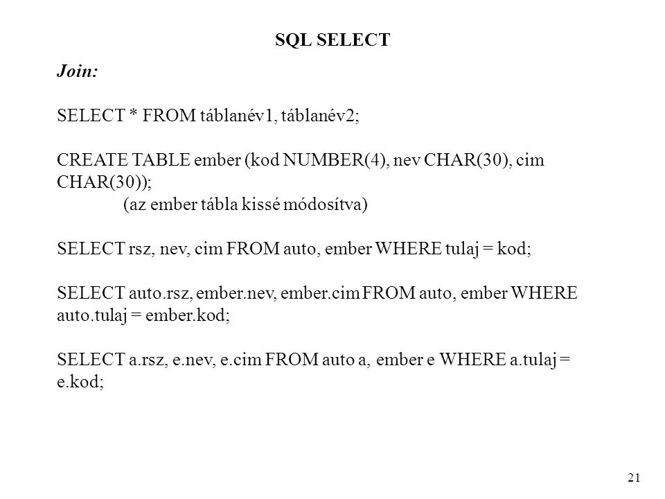 SQL SELECT 21 Join: SELECT * FROM táblanév1, táblanév2; CREATE TABLE ember (kod NUMBER(4), nev CHAR(30), cim CHAR(30)); (az ember tábla kissé módosítva) SELECT rsz, nev, cim FROM auto, ember WHERE tulaj = kod; SELECT auto.rsz, ember.nev, ember.cim FROM auto, ember WHERE auto.tulaj = ember.kod; SELECT a.rsz, e.nev, e.cim FROM auto a, ember e WHERE a.tulaj = e.kod;