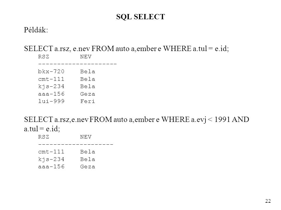 SQL SELECT 22 Példák: SELECT a.rsz, e.nev FROM auto a,ember e WHERE a.tul = e.id; RSZ NEV bkx-720 Bela cmt-111 Bela kjs-234 Bela aaa-156 Geza lui-999 Feri SELECT a.rsz,e.nev FROM auto a,ember e WHERE a.evj < 1991 AND a.tul = e.id; RSZ NEV cmt-111 Bela kjs-234 Bela aaa-156 Geza