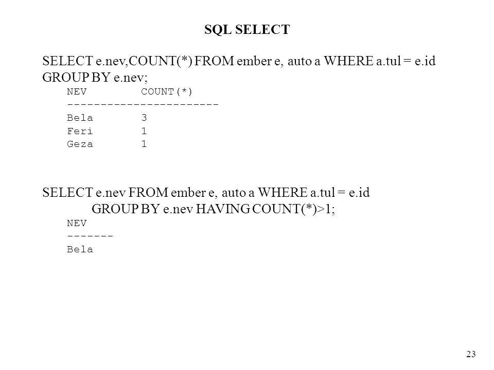 SQL SELECT 23 SELECT e.nev,COUNT(*) FROM ember e, auto a WHERE a.tul = e.id GROUP BY e.nev; NEV COUNT(*) Bela 3 Feri 1 Geza 1 SELECT e.nev FROM ember e, auto a WHERE a.tul = e.id GROUP BY e.nev HAVING COUNT(*)>1; NEV Bela