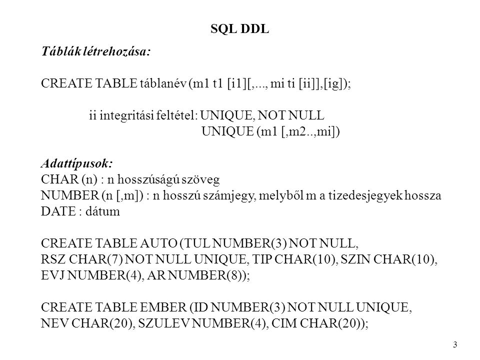 SQL DDL 3 Táblák létrehozása: CREATE TABLE táblanév (m1 t1 [i1][,..., mi ti [ii]],[ig]); ii integritási feltétel: UNIQUE, NOT NULL UNIQUE (m1 [,m2..,mi]) Adattípusok: CHAR (n) : n hosszúságú szöveg NUMBER (n [,m]) : n hosszú számjegy, melyből m a tizedesjegyek hossza DATE : dátum CREATE TABLE AUTO (TUL NUMBER(3) NOT NULL, RSZ CHAR(7) NOT NULL UNIQUE, TIP CHAR(10), SZIN CHAR(10), EVJ NUMBER(4), AR NUMBER(8)); CREATE TABLE EMBER (ID NUMBER(3) NOT NULL UNIQUE, NEV CHAR(20), SZULEV NUMBER(4), CIM CHAR(20));