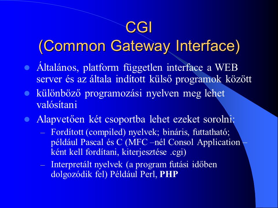 CGI (Common Gateway Interface) Általános, platform független interface a WEB server és az általa indított külső programok között különböző programozási nyelven meg lehet valósítani Alapvetően két csoportba lehet ezeket sorolni: – Fordított (compiled) nyelvek; bináris, futtatható; például Pascal és C (MFC –nél Consol Application – ként kell fordítani, kiterjesztése.cgi) – Interpretált nyelvek (a program futási időben dolgozódik fel) Például Perl, PHP