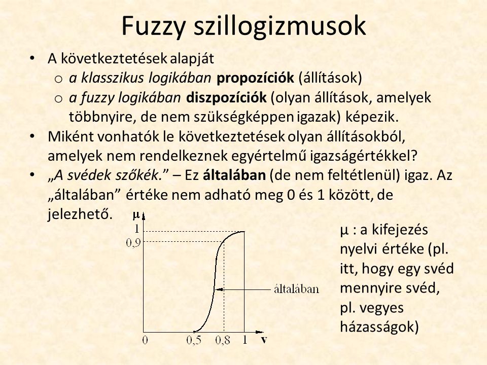 Fuzzy szillogizmusok A következtetések alapját o a klasszikus logikában propozíciók (állítások) o a fuzzy logikában diszpozíciók (olyan állítások, amelyek többnyire, de nem szükségképpen igazak) képezik.