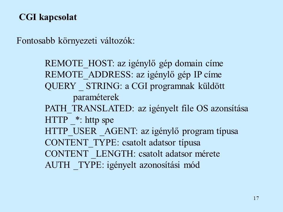 17 CGI kapcsolat Fontosabb környezeti változók: REMOTE_HOST: az igénylő gép domain címe REMOTE_ADDRESS: az igénylő gép IP címe QUERY _ STRING: a CGI programnak küldött paraméterek PATH_TRANSLATED: az igényelt file OS azonsítása HTTP _*: http spe HTTP_USER _AGENT: az igénylő program típusa CONTENT_TYPE: csatolt adatsor típusa CONTENT _LENGTH: csatolt adatsor mérete AUTH _TYPE: igényelt azonosítási mód