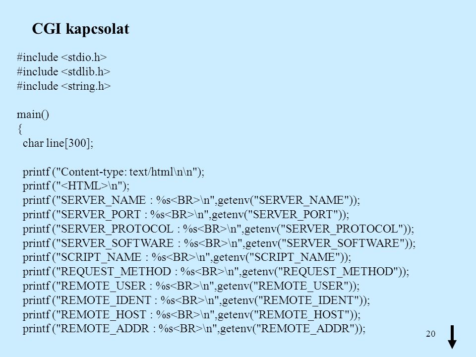 20 CGI kapcsolat #include main() { char line[300]; printf ( Content-type: text/html\n\n ); printf ( \n ); printf ( SERVER_NAME : %s \n ,getenv( SERVER_NAME )); printf ( SERVER_PORT : %s \n ,getenv( SERVER_PORT )); printf ( SERVER_PROTOCOL : %s \n ,getenv( SERVER_PROTOCOL )); printf ( SERVER_SOFTWARE : %s \n ,getenv( SERVER_SOFTWARE )); printf ( SCRIPT_NAME : %s \n ,getenv( SCRIPT_NAME )); printf ( REQUEST_METHOD : %s \n ,getenv( REQUEST_METHOD )); printf ( REMOTE_USER : %s \n ,getenv( REMOTE_USER )); printf ( REMOTE_IDENT : %s \n ,getenv( REMOTE_IDENT )); printf ( REMOTE_HOST : %s \n ,getenv( REMOTE_HOST )); printf ( REMOTE_ADDR : %s \n ,getenv( REMOTE_ADDR ));
