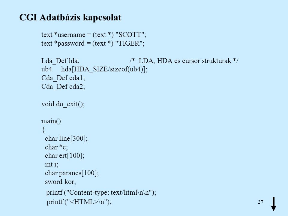 27 CGI Adatbázis kapcsolat text *username = (text *) SCOTT ; text *password = (text *) TIGER ; Lda_Def lda; /* LDA, HDA es cursor strukturak */ ub4 hda[HDA_SIZE/sizeof(ub4)]; Cda_Def cda1; Cda_Def cda2; void do_exit(); main() { char line[300]; char *c; char ert[100]; int i; char parancs[100]; sword kor; printf ( Content-type: text/html\n\n ); printf ( \n );
