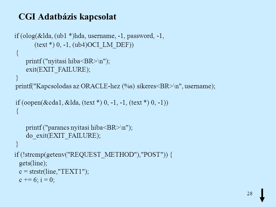 28 CGI Adatbázis kapcsolat if (olog(&lda, (ub1 *)hda, username, -1, password, -1, (text *) 0, -1, (ub4)OCI_LM_DEF)) { printf ( nyitasi hiba \n ); exit(EXIT_FAILURE); } printf( Kapcsolodas az ORACLE-hez (%s) sikeres \n , username); if (oopen(&cda1, &lda, (text *) 0, -1, -1, (text *) 0, -1)) { printf ( parancs nyitasi hiba \n ); do_exit(EXIT_FAILURE); } if (!strcmp(getenv( REQUEST_METHOD ), POST )) { gets(line); c = strstr(line, TEXT1 ); c += 6; i = 0;