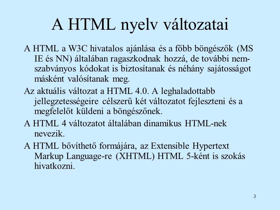3 A HTML nyelv változatai A HTML a W3C hivatalos ajánlása és a főbb böngészők (MS IE és NN) általában ragaszkodnak hozzá, de további nem- szabványos kódokat is biztosítanak és néhány sajátosságot másként valósítanak meg.