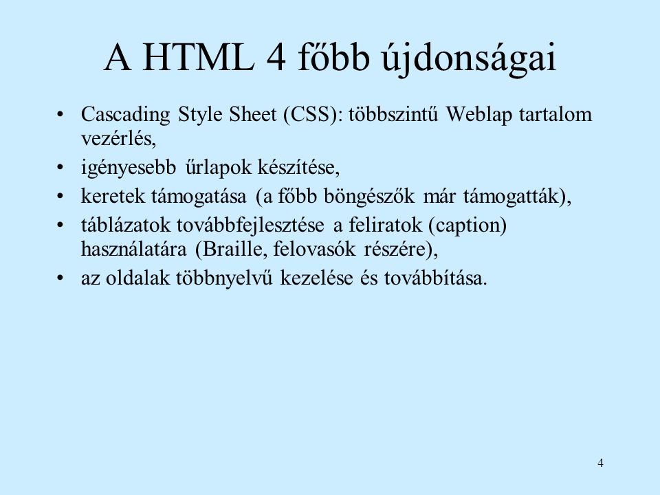 4 A HTML 4 főbb újdonságai Cascading Style Sheet (CSS): többszintű Weblap tartalom vezérlés, igényesebb űrlapok készítése, keretek támogatása (a főbb böngészők már támogatták), táblázatok továbbfejlesztése a feliratok (caption) használatára (Braille, felovasók részére), az oldalak többnyelvű kezelése és továbbítása.
