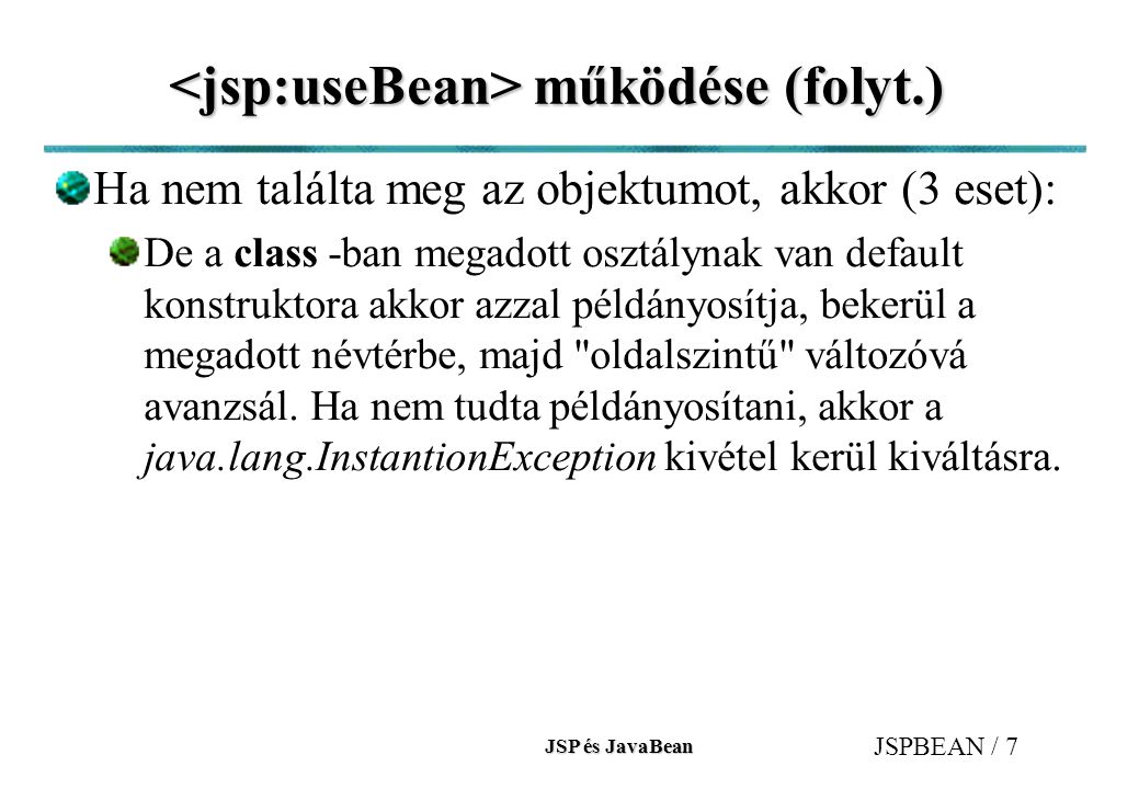 JSP és JavaBean JSPBEAN / 7 működése (folyt.) működése (folyt.) Ha nem találta meg az objektumot, akkor (3 eset): De a class -ban megadott osztálynak van default konstruktora akkor azzal példányosítja, bekerül a megadott névtérbe, majd oldalszintű változóvá avanzsál.