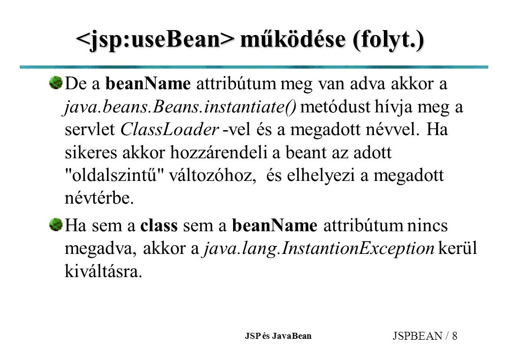 JSP és JavaBean JSPBEAN / 8 működése (folyt.) működése (folyt.) De a beanName attribútum meg van adva akkor a java.beans.Beans.instantiate() metódust hívja meg a servlet ClassLoader -vel és a megadott névvel.