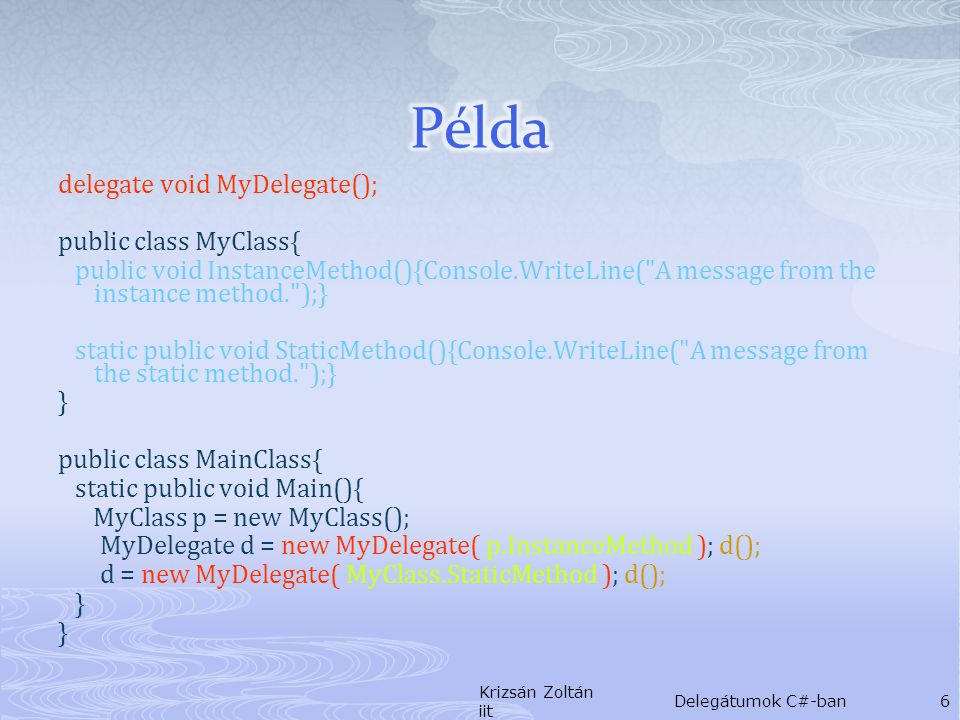 delegate void MyDelegate(); public class MyClass{ public void InstanceMethod(){Console.WriteLine( A message from the instance method. );} static public void StaticMethod(){Console.WriteLine( A message from the static method. );} } public class MainClass{ static public void Main(){ MyClass p = new MyClass(); MyDelegate d = new MyDelegate( p.InstanceMethod ); d(); d = new MyDelegate( MyClass.StaticMethod ); d(); } Krizsán Zoltán iit Delegátumok C#-ban6