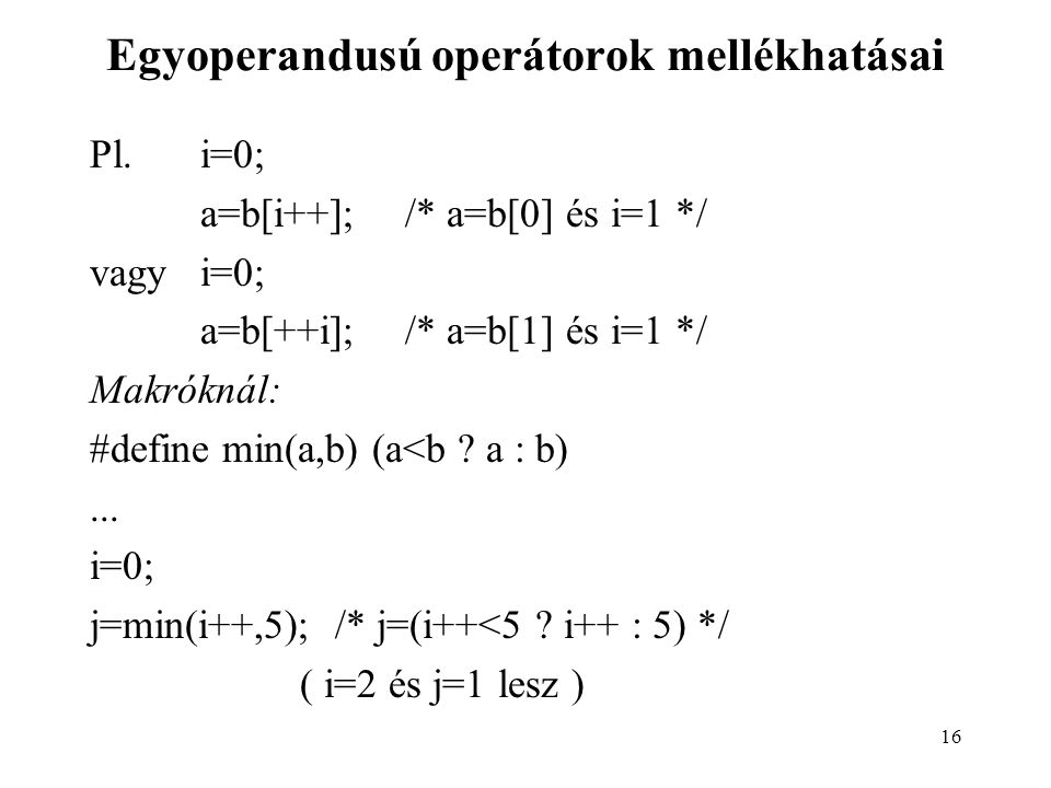 16 Egyoperandusú operátorok mellékhatásai Pl.i=0; a=b[i++];/* a=b[0] és i=1 */ vagyi=0; a=b[++i];/* a=b[1] és i=1 */ Makróknál: #define min(a,b) (a<b .