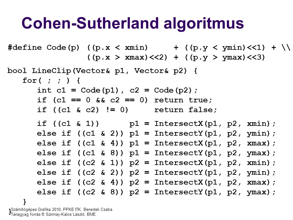 Számítógépes Grafika 2010, PPKE ITK, Benedek Csaba Tanagyag forrás ® Szirmay-Kalos László, BME #define Code(p) ((p.x < xmin) + ((p.y < ymin)<<1) + \\ ((p.x > xmax) ymax)<<3) bool LineClip(Vector& p1, Vector& p2) { for( ; ; ) { int c1 = Code(p1), c2 = Code(p2); if (c1 == 0 && c2 == 0) return true; if ((c1 & c2) != 0) return false; if ((c1 & 1)) p1 = IntersectX(p1, p2, xmin); else if ((c1 & 2)) p1 = IntersectY(p1, p2, ymin); else if ((c1 & 4)) p1 = IntersectX(p1, p2, xmax); else if ((c1 & 8)) p1 = IntersectY(p1, p2, ymax); else if ((c2 & 1)) p2 = IntersectX(p1, p2, xmin); else if ((c2 & 2)) p2 = IntersectY(p1, p2, ymin); else if ((c2 & 4)) p2 = IntersectX(p1, p2, xmax); else if ((c2 & 8)) p2 = IntersectY(p1, p2, ymax); } Cohen-Sutherland algoritmus