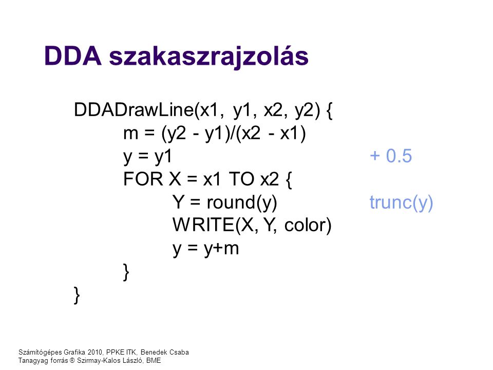 Számítógépes Grafika 2010, PPKE ITK, Benedek Csaba Tanagyag forrás ® Szirmay-Kalos László, BME DDA szakaszrajzolás DDADrawLine(x1, y1, x2, y2) { m = (y2 - y1)/(x2 - x1) y = y FOR X = x1 TO x2 { Y = round(y)trunc(y) WRITE(X, Y, color) y = y+m }