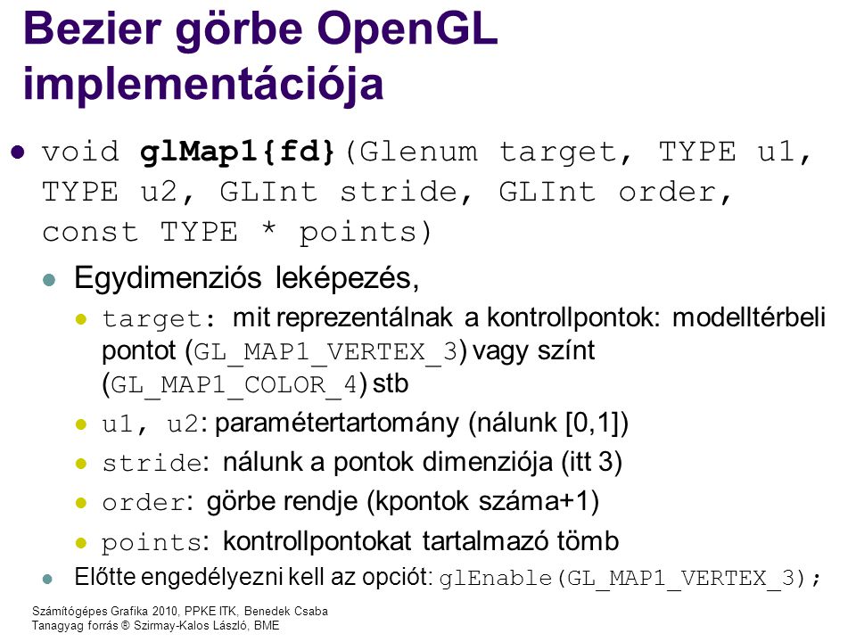 Számítógépes Grafika 2010, PPKE ITK, Benedek Csaba Tanagyag forrás ® Szirmay-Kalos László, BME Bezier görbe OpenGL implementációja void glMap1{fd}(Glenum target, TYPE u1, TYPE u2, GLInt stride, GLInt order, const TYPE * points) Egydimenziós leképezés, target: mit reprezentálnak a kontrollpontok: modelltérbeli pontot ( GL_MAP1_VERTEX_3 ) vagy színt ( GL_MAP1_COLOR_4 ) stb u1, u2 : paramétertartomány (nálunk [0,1]) stride : nálunk a pontok dimenziója (itt 3) order : görbe rendje (kpontok száma+1) points : kontrollpontokat tartalmazó tömb Előtte engedélyezni kell az opciót: glEnable(GL_MAP1_VERTEX_3);