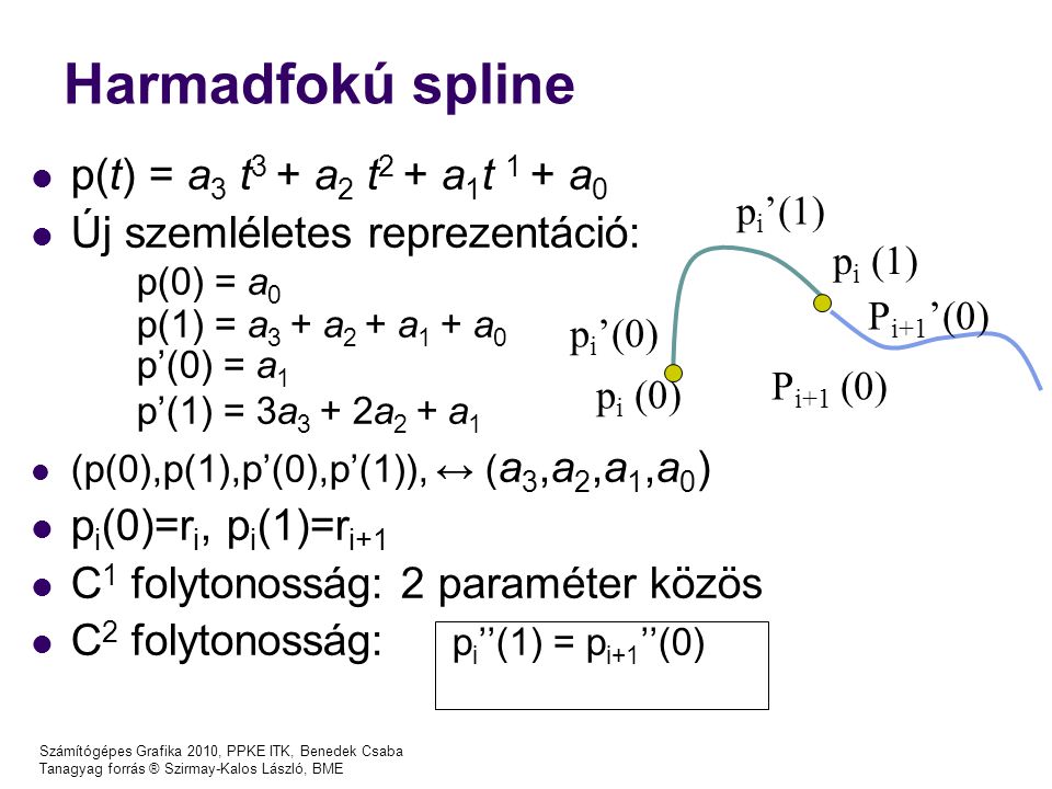 Számítógépes Grafika 2010, PPKE ITK, Benedek Csaba Tanagyag forrás ® Szirmay-Kalos László, BME Harmadfokú spline p(t) = a 3 t 3 + a 2 t 2 + a 1 t 1 + a 0 Új szemléletes reprezentáció: p(0) = a 0 p(1) = a 3 + a 2 + a 1 + a 0 p’(0) = a 1 p’(1) = 3a 3 + 2a 2 + a 1 (p(0),p(1),p’(0),p’(1)), ↔ ( a 3,a 2,a 1,a 0 ) p i (0)=r i, p i (1)=r i+1 C 1 folytonosság: 2 paraméter közös C 2 folytonosság: p i ’’(1) = p i+1 ’’(0) p i (0) p i (1) p i ’(0) p i ’(1) P i+1 (0) P i+1 ’(0)