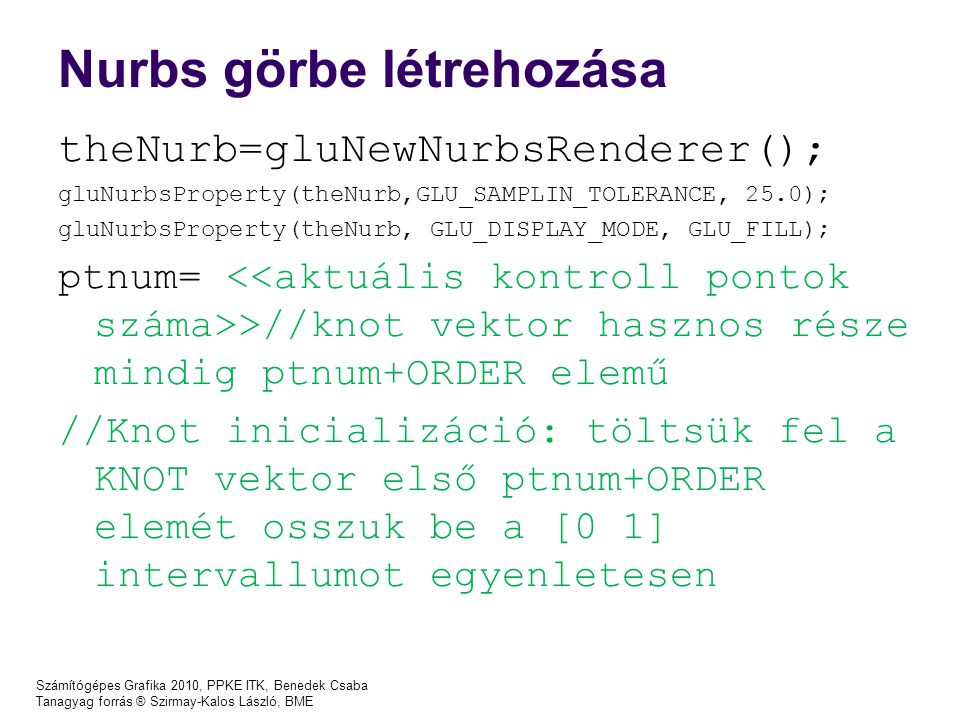 Számítógépes Grafika 2010, PPKE ITK, Benedek Csaba Tanagyag forrás ® Szirmay-Kalos László, BME Nurbs görbe létrehozása theNurb=gluNewNurbsRenderer(); gluNurbsProperty(theNurb,GLU_SAMPLIN_TOLERANCE, 25.0); gluNurbsProperty(theNurb, GLU_DISPLAY_MODE, GLU_FILL); ptnum= >//knot vektor hasznos része mindig ptnum+ORDER elemű //Knot inicializáció: töltsük fel a KNOT vektor első ptnum+ORDER elemét osszuk be a [0 1] intervallumot egyenletesen