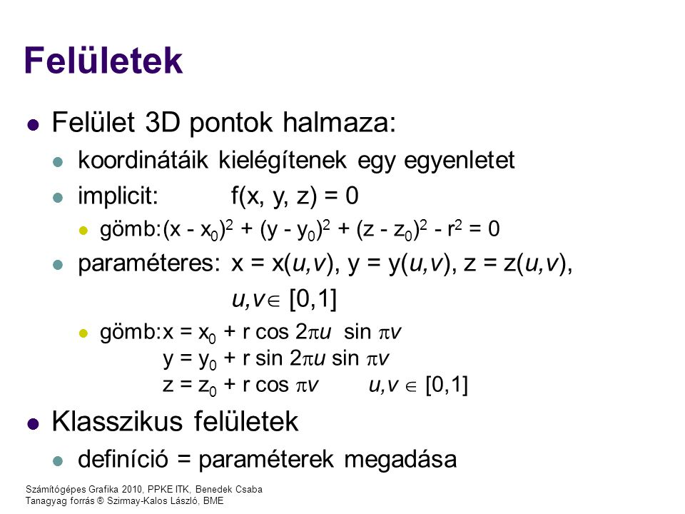 Számítógépes Grafika 2010, PPKE ITK, Benedek Csaba Tanagyag forrás ® Szirmay-Kalos László, BME Felületek Felület 3D pontok halmaza: koordinátáik kielégítenek egy egyenletet implicit: f(x, y, z) = 0 gömb:(x - x 0 ) 2 + (y - y 0 ) 2 + (z - z 0 ) 2 - r 2 = 0 paraméteres: x = x(u,v), y = y(u,v), z = z(u,v), u,v  [0,1] gömb:x = x 0 + r cos 2  u sin  v y = y 0 + r sin 2  u sin  v z = z 0 + r cos  v u,v  [0,1] Klasszikus felületek definíció = paraméterek megadása