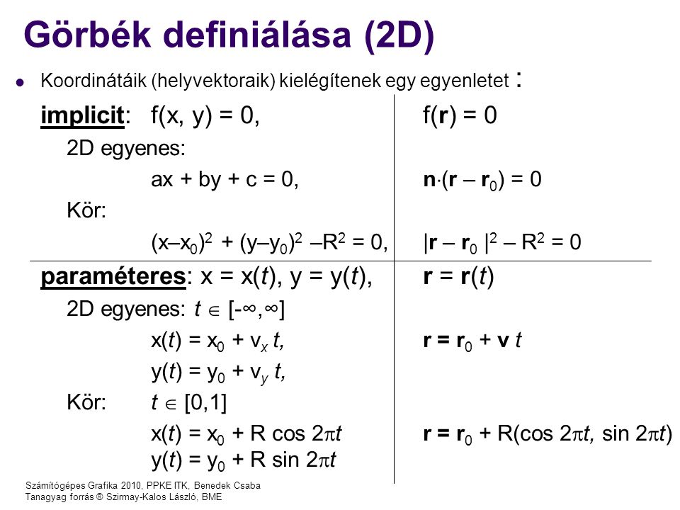 Számítógépes Grafika 2010, PPKE ITK, Benedek Csaba Tanagyag forrás ® Szirmay-Kalos László, BME Görbék definiálása (2D) Koordinátáik (helyvektoraik) kielégítenek egy egyenletet : implicit: f(x, y) = 0, f(r) = 0 2D egyenes: ax + by + c = 0, n  (r – r 0 ) = 0 Kör: (x–x 0 ) 2 + (y–y 0 ) 2 –R 2 = 0,|r – r 0 | 2 – R 2 = 0 paraméteres: x = x(t), y = y(t), r = r(t) 2D egyenes: t  [-∞,∞] x(t) = x 0 + v x t,r = r 0 + v t y(t) = y 0 + v y t, Kör:t  [0,1] x(t) = x 0 + R cos 2  tr = r 0 + R(cos 2  t, sin 2  t) y(t) = y 0 + R sin 2  t
