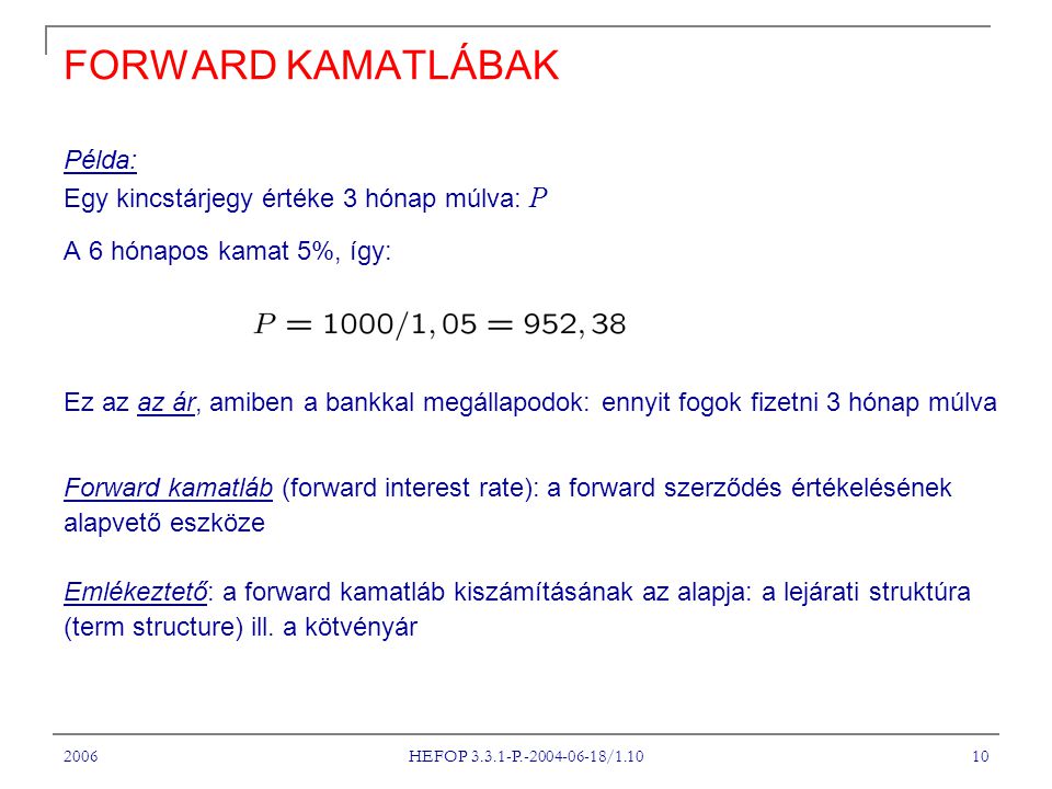 2006 HEFOP P / FORWARD KAMATLÁBAK Példa: Egy kincstárjegy értéke 3 hónap múlva: P A 6 hónapos kamat 5%, így: Ez az az ár, amiben a bankkal megállapodok: ennyit fogok fizetni 3 hónap múlva Forward kamatláb (forward interest rate): a forward szerződés értékelésének alapvető eszköze Emlékeztető: a forward kamatláb kiszámításának az alapja: a lejárati struktúra (term structure) ill.