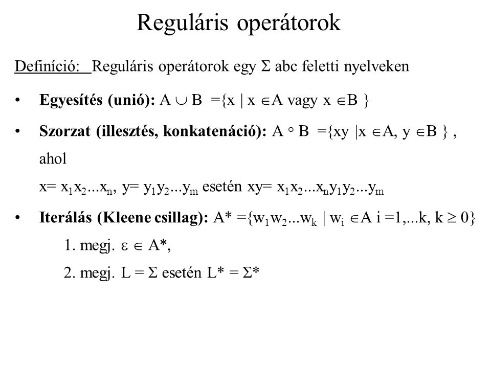 Reguláris operátorok Definíció: Reguláris operátorok egy  abc feletti nyelveken Egyesítés (unió): A  B =  x  x  A vagy x  B  Szorzat (illesztés, konkatenáció): A  B =  xy  x  A, y  B , ahol x= x 1 x 2...x n, y= y 1 y 2...y m esetén xy= x 1 x 2...x n y 1 y 2...y m Iterálás (Kleene csillag): A* =  w 1 w 2...w k  w i  A i =1,...k, k  0  1.