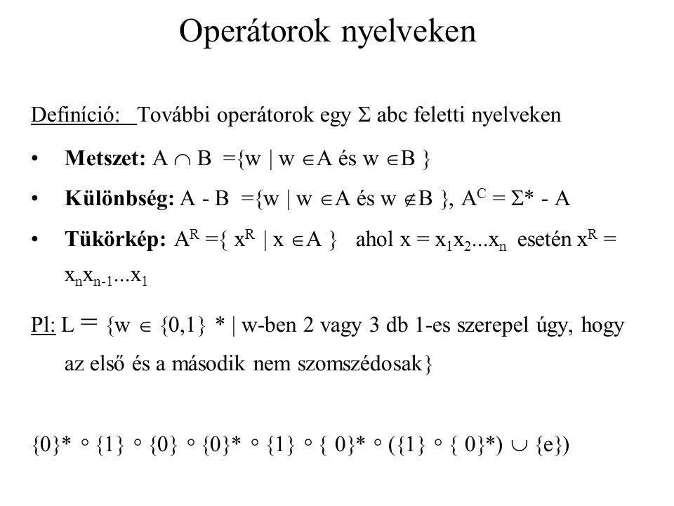 Operátorok nyelveken Definíció: További operátorok egy  abc feletti nyelveken Metszet: A  B =  w  w  A és w  B  Különbség: A - B =  w  w  A és w  B , A C =  * - A Tükörkép: A R =  x R  x  A  ahol x = x 1 x 2...x n esetén x R = x n x n-1...x 1 Pl: L =  w   0,1  *  w-ben 2 vagy 3 db 1-es szerepel úgy, hogy az első és a második nem szomszédosak   0  *   1    0    0  *   1    0  *  (  1    0  *)   e  )