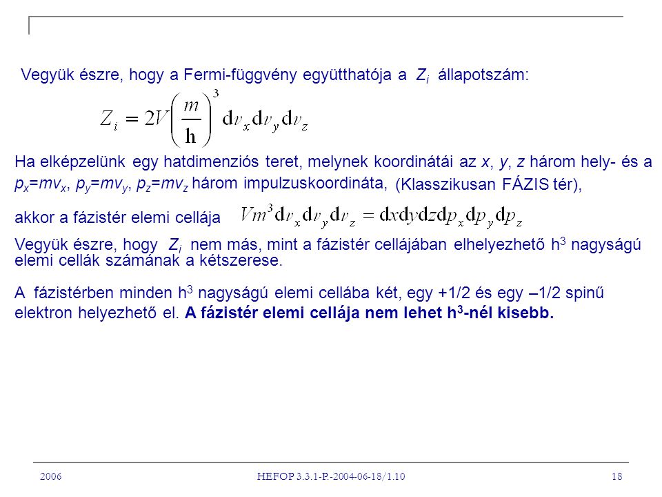 2006 HEFOP P / Vegyük észre, hogy a Fermi-függvény együtthatója a Z i állapotszám: Ha elképzelünk egy hatdimenziós teret, melynek koordinátái az x, y, z három hely- és a p x =mv x, p y =mv y, p z =mv z három impulzuskoordináta, (Klasszikusan FÁZIS tér), akkor a fázistér elemi cellája Vegyük észre, hogy Z i nem más, mint a fázistér cellájában elhelyezhető h 3 nagyságú elemi cellák számának a kétszerese.