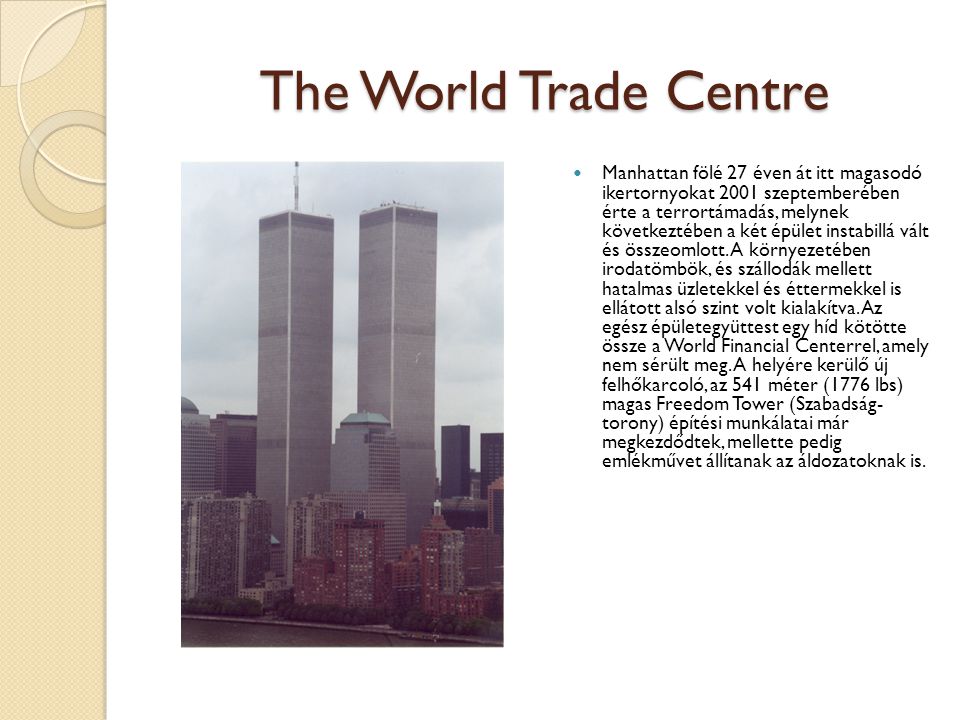 The World Trade Centre Manhattan fölé 27 éven át itt magasodó ikertornyokat 2001 szeptemberében érte a terrortámadás, melynek következtében a két épület instabillá vált és összeomlott.