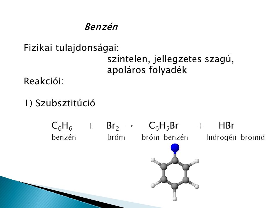 Benzén Fizikai tulajdonságai: színtelen, jellegzetes szagú, apoláros folyadék Reakciói: 1) Szubsztitúció C 6 H 6 + Br 2 → C 6 H 5 Br + HBr benzénbróm bróm-benzén hidrogén-bromid