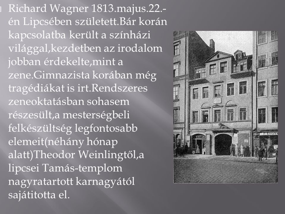  Richard Wagner 1813.majus.22.- én Lipcsében született.Bár korán kapcsolatba került a színházi világgal,kezdetben az irodalom jobban érdekelte,mint a zene.Gimnazista korában még tragédiákat is irt.Rendszeres zeneoktatásban sohasem részesült,a mesterségbeli felkészültség legfontosabb elemeit(néhány hónap alatt)Theodor Weinlingtől,a lipcsei Tamás-templom nagyratartott karnagyától sajátitotta el.