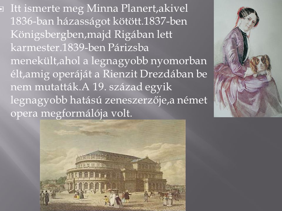  Itt ismerte meg Minna Planert,akivel 1836-ban házasságot kötött.1837-ben Königsbergben,majd Rigában lett karmester.1839-ben Párizsba menekült,ahol a legnagyobb nyomorban élt,amig operáját a Rienzit Drezdában be nem mutatták.A 19.