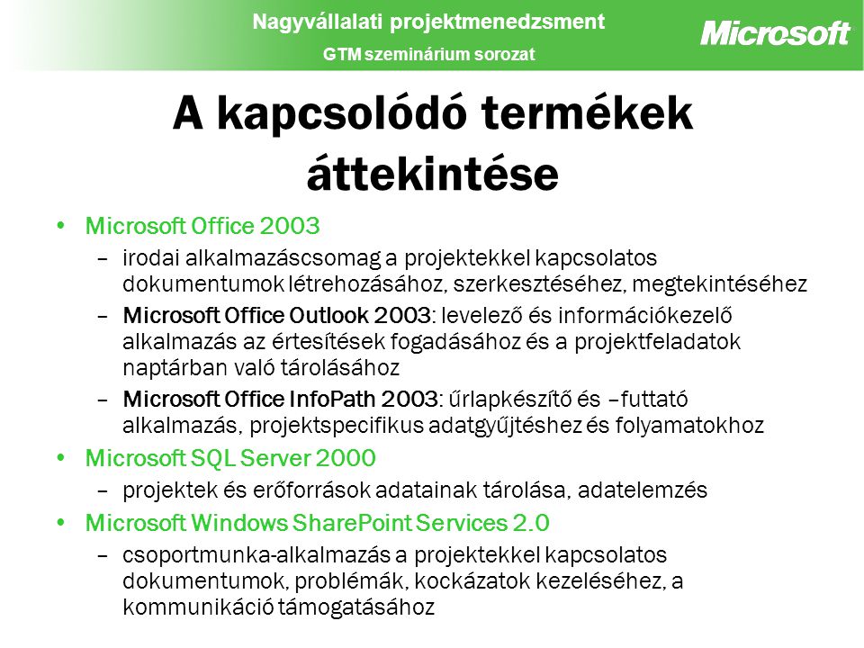 Nagyvállalati projektmenedzsment GTM szeminárium sorozat A kapcsolódó termékek áttekintése Microsoft Office 2003 –irodai alkalmazáscsomag a projektekkel kapcsolatos dokumentumok létrehozásához, szerkesztéséhez, megtekintéséhez –Microsoft Office Outlook 2003: levelező és információkezelő alkalmazás az értesítések fogadásához és a projektfeladatok naptárban való tárolásához –Microsoft Office InfoPath 2003: űrlapkészítő és –futtató alkalmazás, projektspecifikus adatgyűjtéshez és folyamatokhoz Microsoft SQL Server 2000 –projektek és erőforrások adatainak tárolása, adatelemzés Microsoft Windows SharePoint Services 2.0 –csoportmunka-alkalmazás a projektekkel kapcsolatos dokumentumok, problémák, kockázatok kezeléséhez, a kommunikáció támogatásához