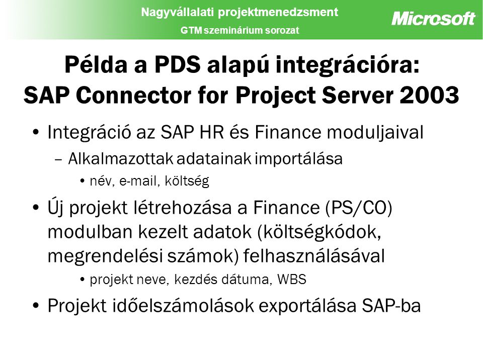 Nagyvállalati projektmenedzsment GTM szeminárium sorozat Példa a PDS alapú integrációra: SAP Connector for Project Server 2003 Integráció az SAP HR és Finance moduljaival –Alkalmazottak adatainak importálása név,  , költség Új projekt létrehozása a Finance (PS/CO) modulban kezelt adatok (költségkódok, megrendelési számok) felhasználásával projekt neve, kezdés dátuma, WBS Projekt időelszámolások exportálása SAP-ba