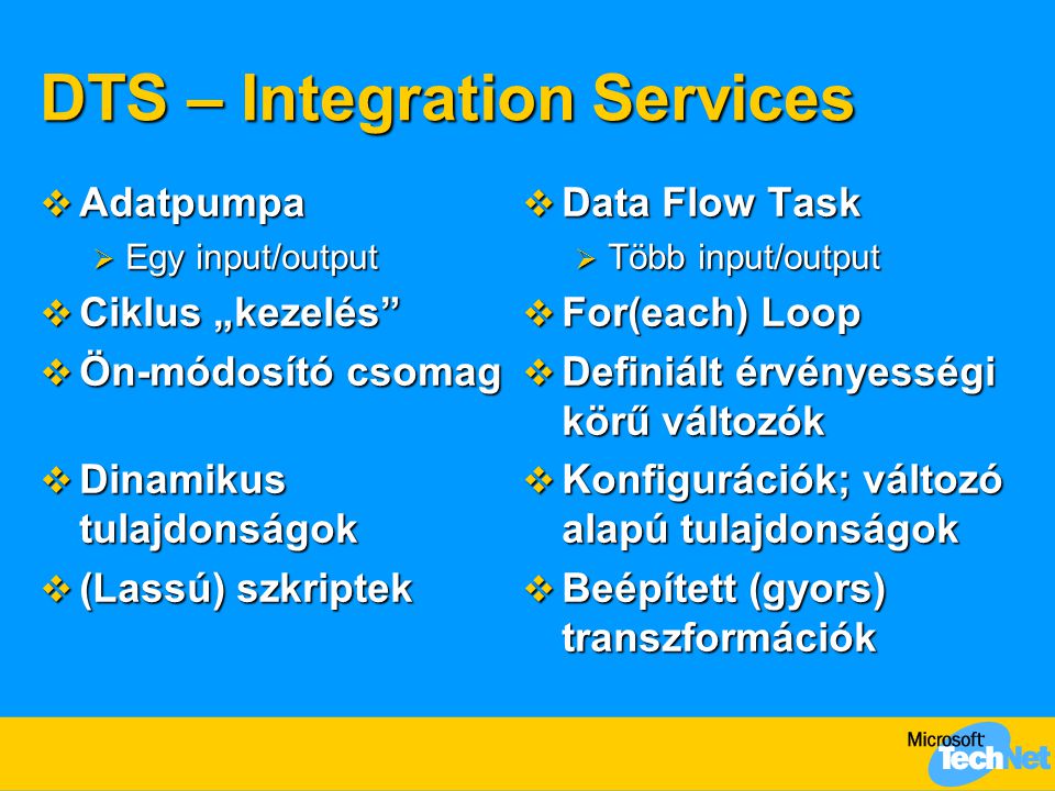 DTS – Integration Services  Adatpumpa  Egy input/output  Ciklus „kezelés  Ön-módosító csomag  Dinamikus tulajdonságok  (Lassú) szkriptek  Data Flow Task  Több input/output  For(each) Loop  Definiált érvényességi körű változók  Konfigurációk; változó alapú tulajdonságok  Beépített (gyors) transzformációk