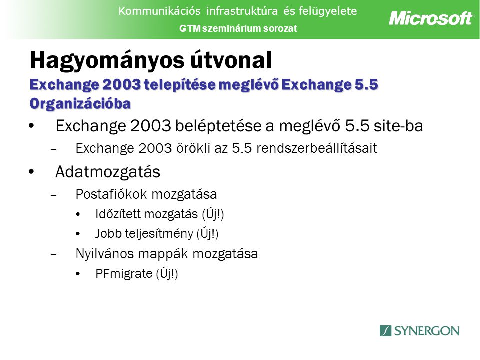 Kommunikációs infrastruktúra és felügyelete GTM szeminárium sorozat Exchange 2003 telepítése meglévő Exchange 5.5 Organizációba Hagyományos útvonal Exchange 2003 telepítése meglévő Exchange 5.5 Organizációba Exchange 2003 beléptetése a meglévő 5.5 site-ba –Exchange 2003 örökli az 5.5 rendszerbeállításait Adatmozgatás –Postafiókok mozgatása Időzített mozgatás (Új!) Jobb teljesítmény (Új!) –Nyilvános mappák mozgatása PFmigrate (Új!)