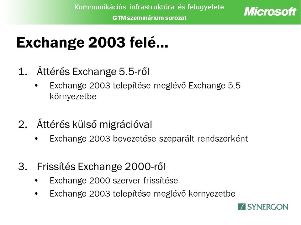 Kommunikációs infrastruktúra és felügyelete GTM szeminárium sorozat Exchange 2003 felé… 1.Áttérés Exchange 5.5-ről Exchange 2003 telepítése meglévő Exchange 5.5 környezetbe 2.Áttérés külső migrációval Exchange 2003 bevezetése szeparált rendszerként 3.Frissítés Exchange 2000-ről Exchange 2000 szerver frissítése Exchange 2003 telepítése meglévő környezetbe